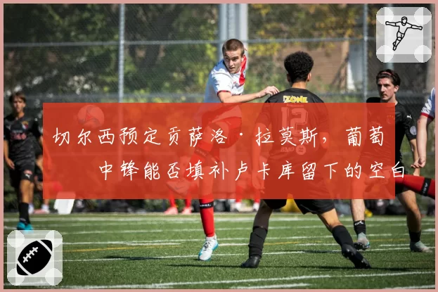 切尔西预定贡萨洛·拉莫斯，葡萄牙中锋能否填补卢卡库留下的空白？