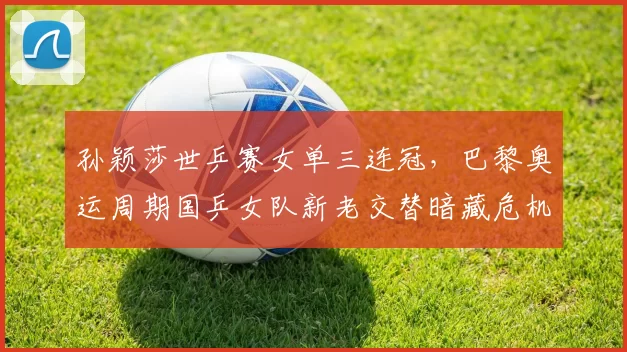 孙颖莎世乒赛女单三连冠，巴黎奥运周期国乒女队新老交替暗藏危机？