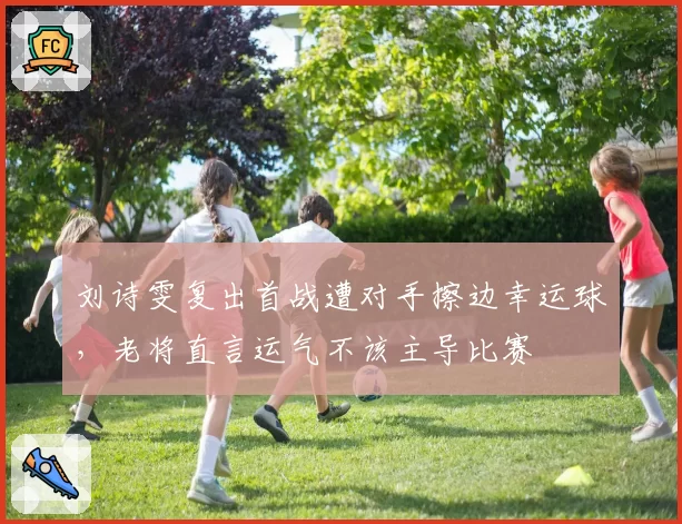 刘诗雯复出首战遭对手擦边幸运球，老将直言运气不该主导比赛
