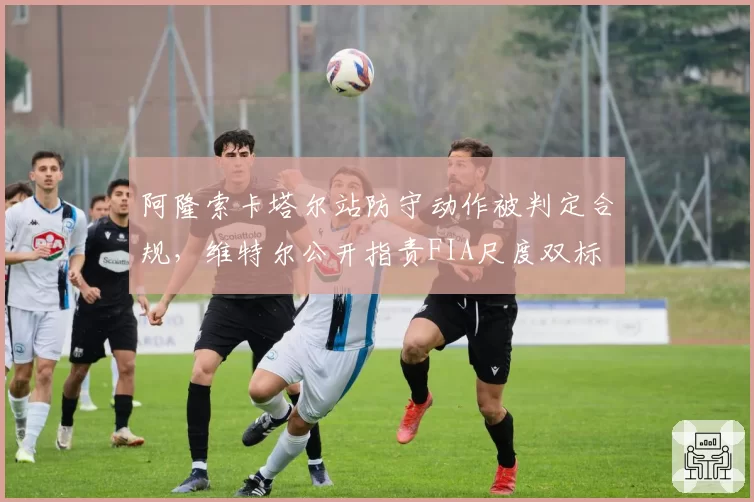 阿隆索卡塔尔站防守动作被判定合规，维特尔公开指责FIA尺度双标