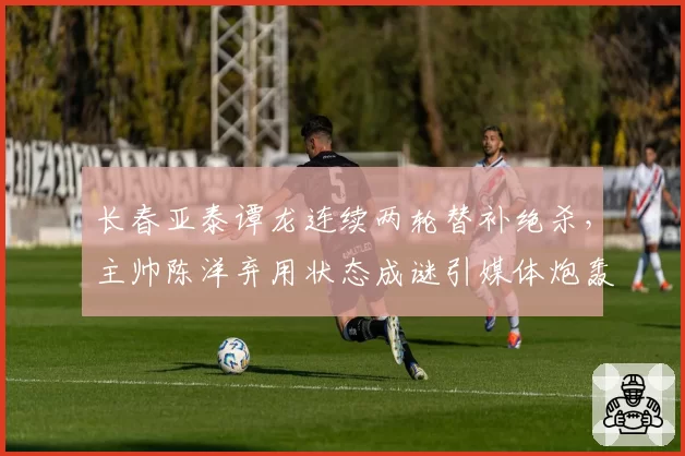 长春亚泰谭龙连续两轮替补绝杀，主帅陈洋弃用状态成谜引媒体炮轰