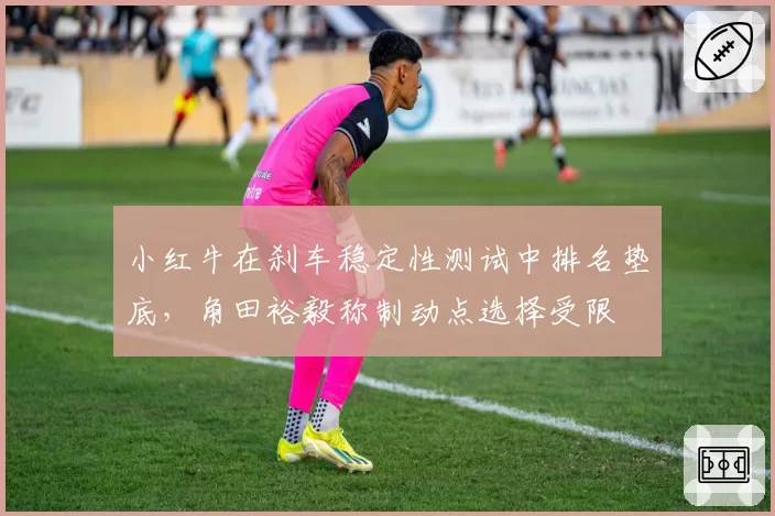 小红牛在刹车稳定性测试中排名垫底，角田裕毅称制动点选择受限