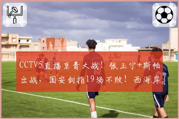 CCTV5直播京青大战!张玉宁+斯帕出战,国安剑指19场不败!西海岸恐无缘第二