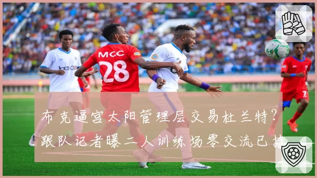 布克逼宫太阳管理层交易杜兰特?跟队记者曝二人训练场零交流已持续三周