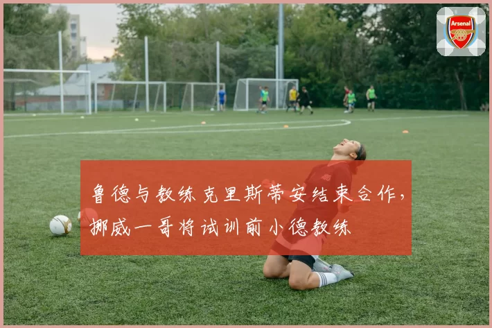 鲁德与教练克里斯蒂安结束合作，挪威一哥将试训前小德教练