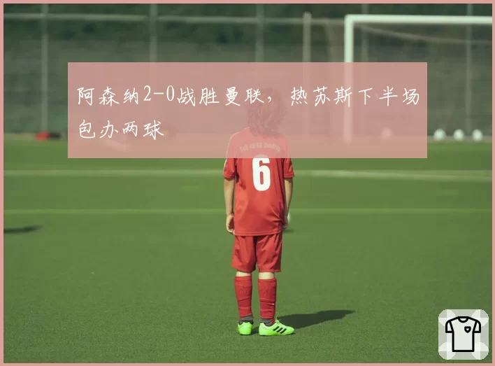 阿森纳2-0战胜曼联，热苏斯下半场包办两球