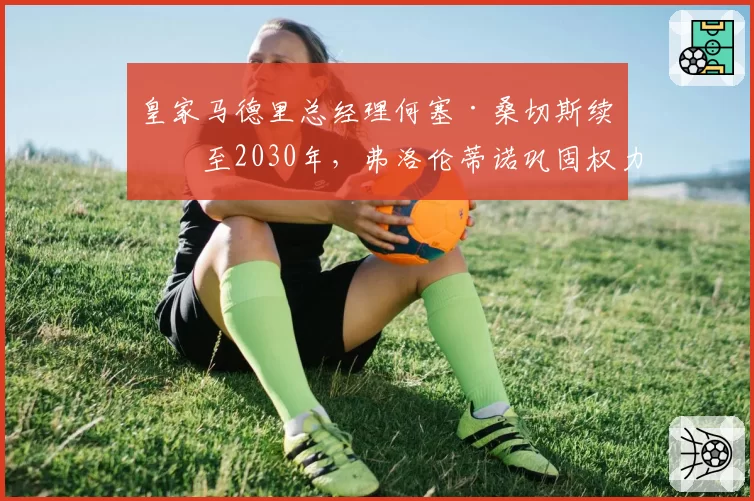 皇家马德里总经理何塞·桑切斯续约至2030年,弗洛伦蒂诺巩固权力