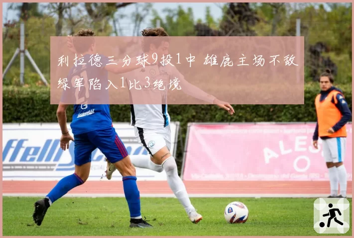 利拉德三分球9投1中 雄鹿主场不敌绿军陷入1比3绝境