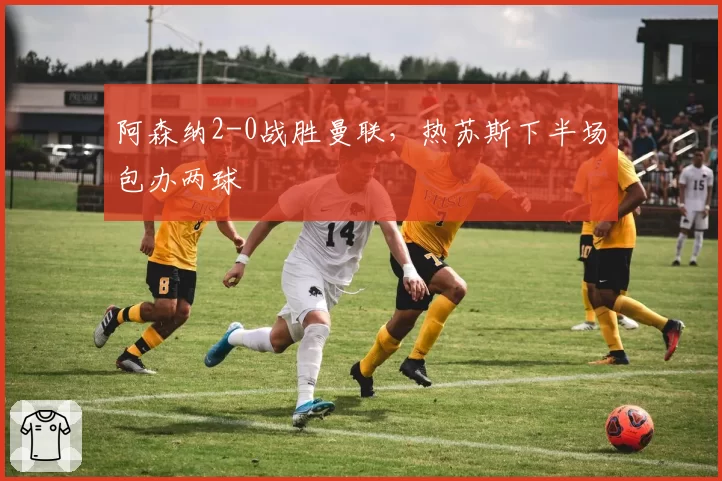 阿森纳2-0战胜曼联,热苏斯下半场包办两球