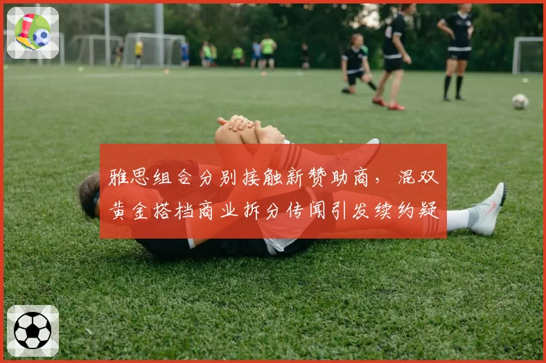 雅思组合分别接触新赞助商，混双黄金搭档商业拆分传闻引发续约疑云__br_
