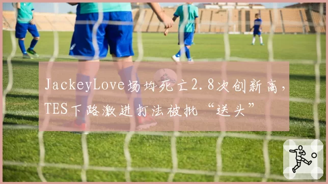 JackeyLove场均死亡2.8次创新高，TES下路激进打法被批“送头”