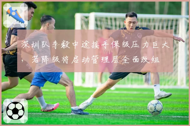 深圳队李毅中途接手保级压力巨大，若降级将启动管理层全面改组