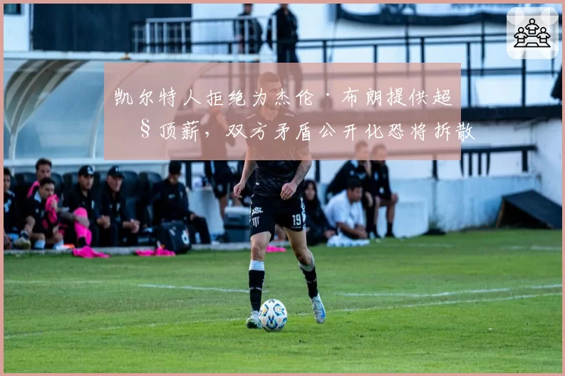 凯尔特人拒绝为杰伦·布朗提供超级顶薪，双方矛盾公开化恐将拆散双探花