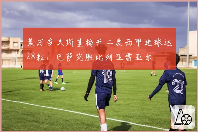 莱万多夫斯基梅开二度西甲进球达28粒，巴萨完胜比利亚雷亚尔