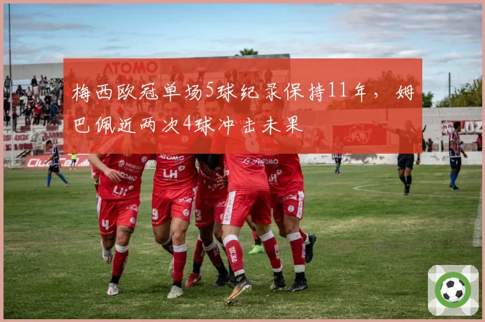 梅西欧冠单场5球纪录保持11年，姆巴佩近两次4球冲击未果