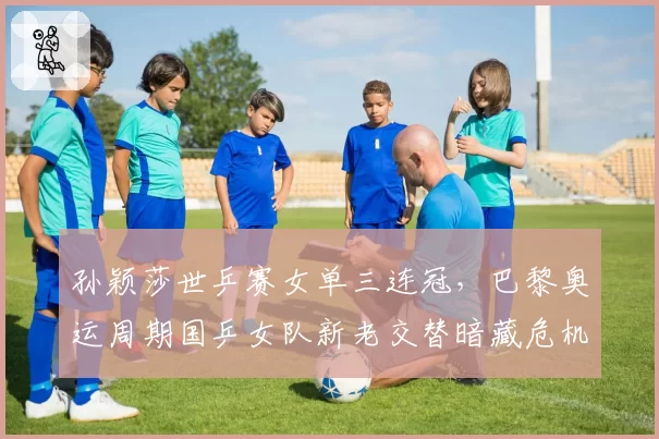 孙颖莎世乒赛女单三连冠,巴黎奥运周期国乒女队新老交替暗藏危机?