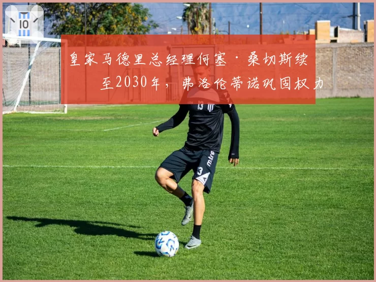 皇家马德里总经理何塞·桑切斯续约至2030年，弗洛伦蒂诺巩固权力