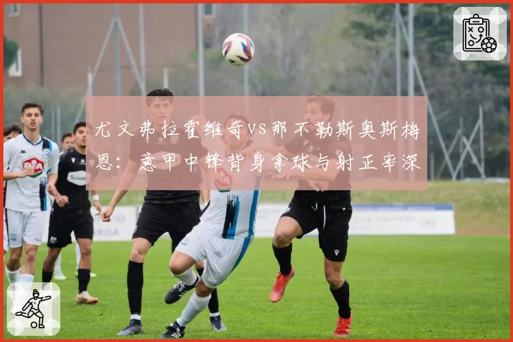尤文弗拉霍维奇vs那不勒斯奥斯梅恩:意甲中锋背身拿球与射正率深度拆解