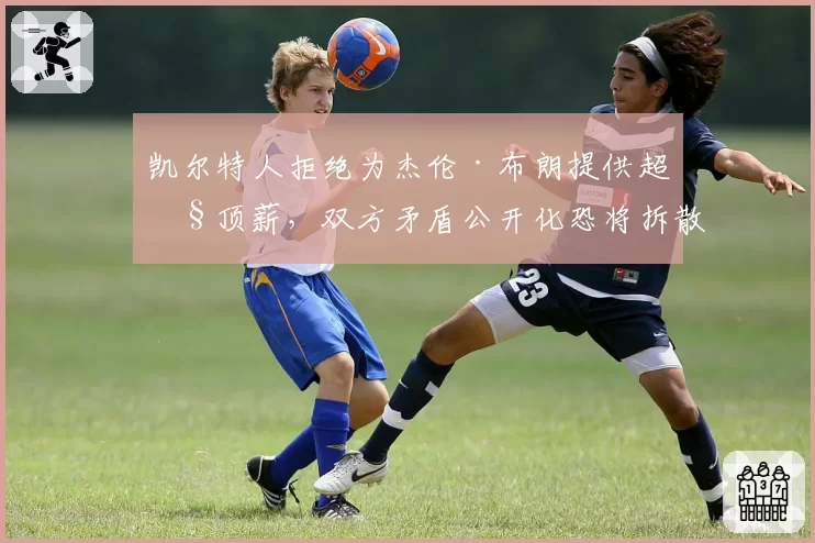 凯尔特人拒绝为杰伦·布朗提供超级顶薪，双方矛盾公开化恐将拆散双探花