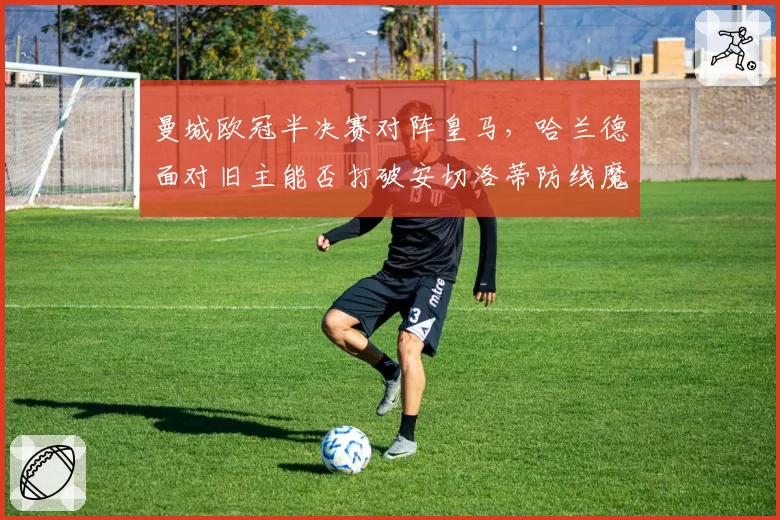 曼城欧冠半决赛对阵皇马，哈兰德面对旧主能否打破安切洛蒂防线魔咒？