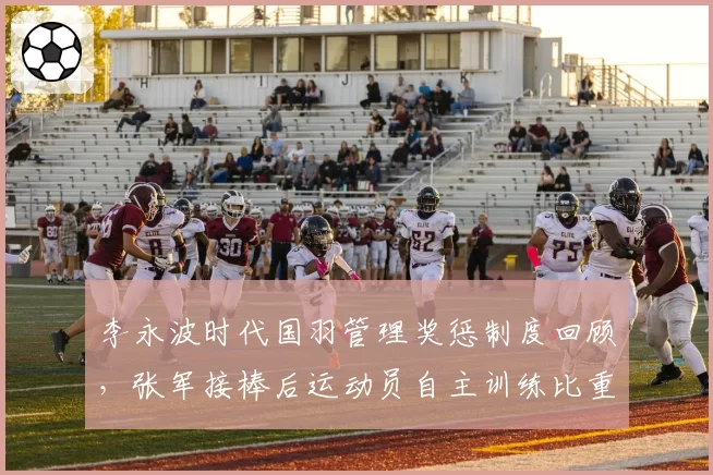 李永波时代国羽管理奖惩制度回顾,张军接棒后运动员自主训练比重翻倍引热议