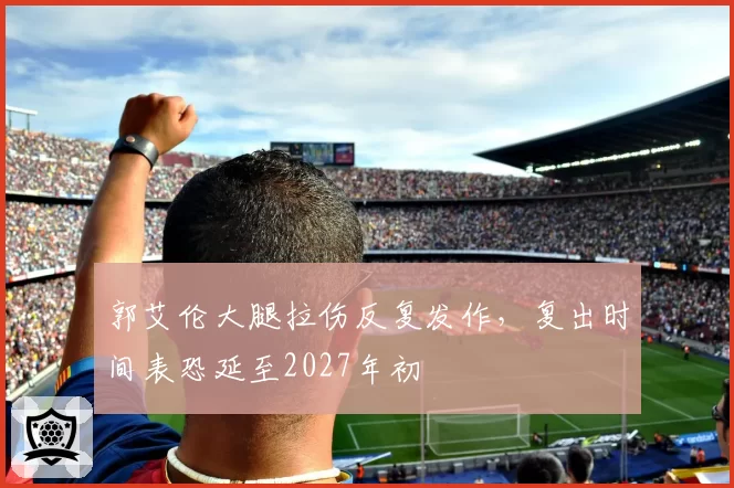 郭艾伦大腿拉伤反复发作，复出时间表恐延至2027年初