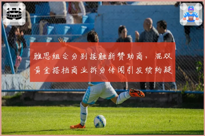 雅思组合分别接触新赞助商，混双黄金搭档商业拆分传闻引发续约疑云__br_