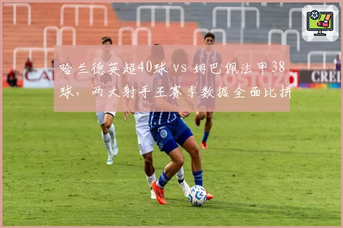 哈兰德英超40球 vs 姆巴佩法甲38球,两大射手王赛季数据全面比拼