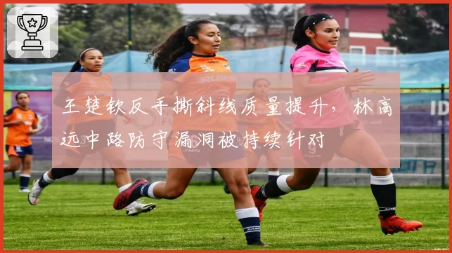 王楚钦反手撕斜线质量提升，林高远中路防守漏洞被持续针对