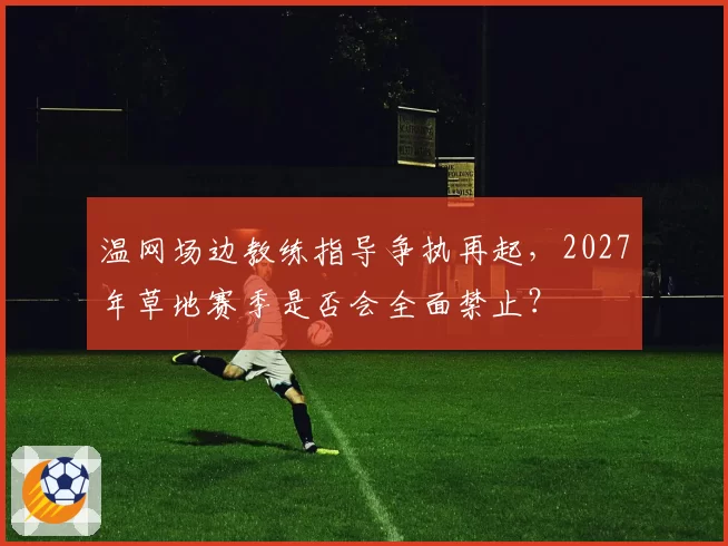 温网场边教练指导争执再起,2027年草地赛季是否会全面禁止?