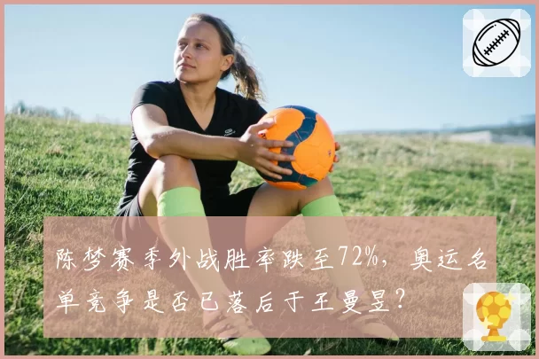 陈梦赛季外战胜率跌至72%,奥运名单竞争是否已落后于王曼昱?