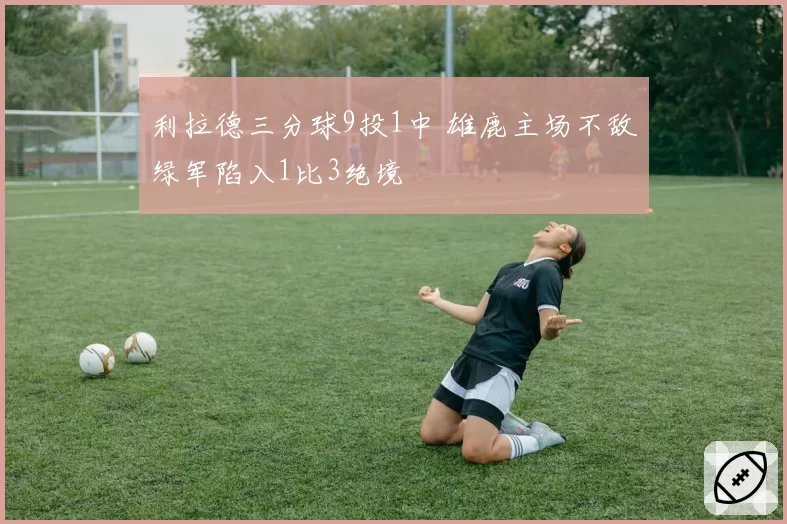 利拉德三分球9投1中 雄鹿主场不敌绿军陷入1比3绝境
