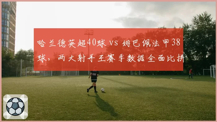 哈兰德英超40球 vs 姆巴佩法甲38球，两大射手王赛季数据全面比拼