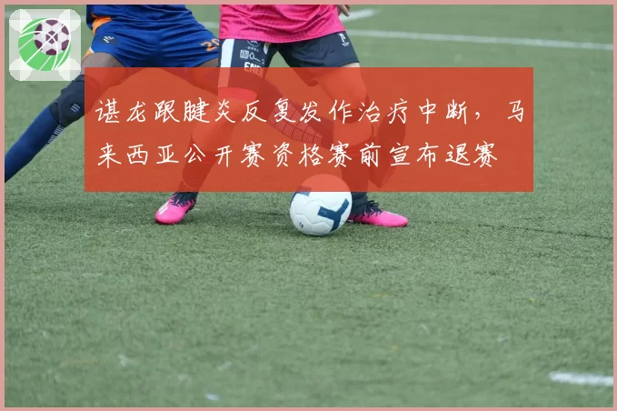 谌龙跟腱炎反复发作治疗中断,马来西亚公开赛资格赛前宣布退赛