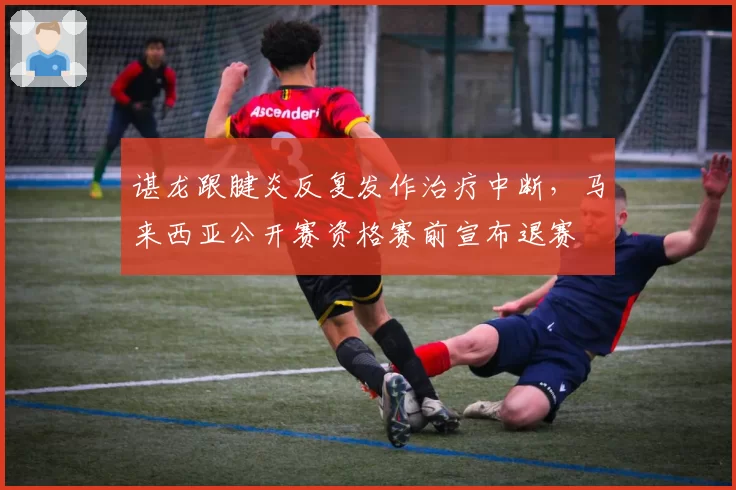 谌龙跟腱炎反复发作治疗中断，马来西亚公开赛资格赛前宣布退赛