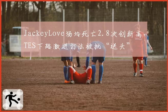 JackeyLove场均死亡2.8次创新高,TES下路激进打法被批“送头”