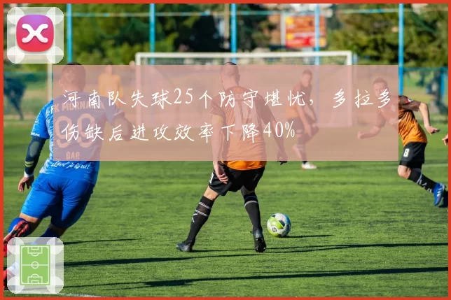 河南队失球25个防守堪忧，多拉多伤缺后进攻效率下降40%