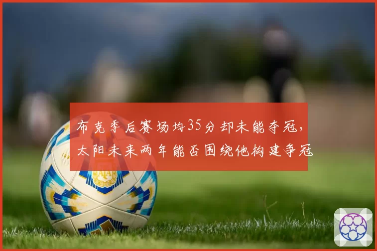 布克季后赛场均35分却未能夺冠，太阳未来两年能否围绕他构建争冠拼图